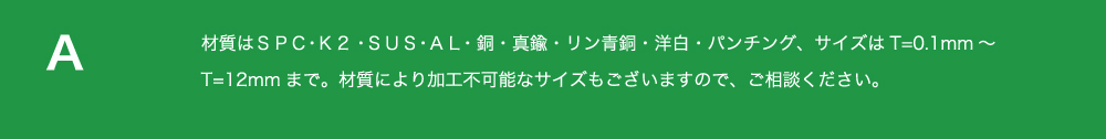 材質はＳＰＣ・
          Ｋ２・ＳＵＳ・ＡＬ・銅・真鍮・リン青銅・洋白・パンチング、サイズはT=0.1mm～T=12mmまで。
          材質により加工不可能なサイズもございますので、ご相談ください。  