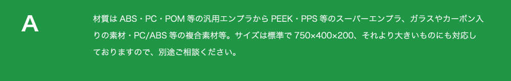 材質はABS・
          PC・POM等の汎用エンプラからPEEK・PPS等のスーパーエンプラ、ガラスやカーボン入りの素材・PC/ABS等の複合素材等
          。サイズは標準で750×400×200、それより大きいものにも対応しておりますので、別途ご相談ください。