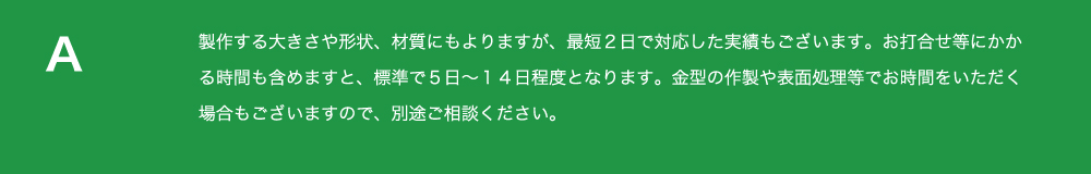 製作する
          大きさや形状、材質にもよりますが、最短２日で対応した実績もございます。お打合せ等にかかる時間も含めますと
          、標準で５日～１４日程度となります。金型の作製や表面処理等でお時間をいただく場合もございますので、
          別途ご相談ください。 