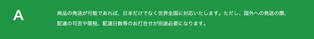 商品の発送が
          可能であれば、日本だけでなく世界全国に対応いたします。ただし、国外への発送の際、 配達の可否や関税、
          配達日数等のお打合せが別途必要になります。