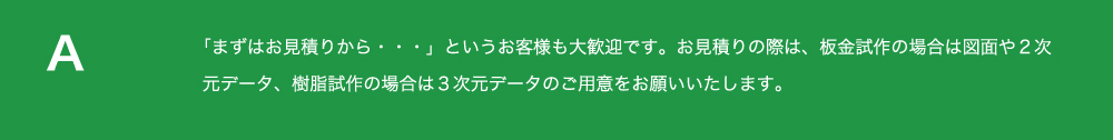 「まずは
          お見積りから・・・」というお客様も大歓迎です。お見積りの際は、板金試作の場合は図面や２次元データ、
          樹脂試作の場合は３次元データのご用意をお願いいたします。